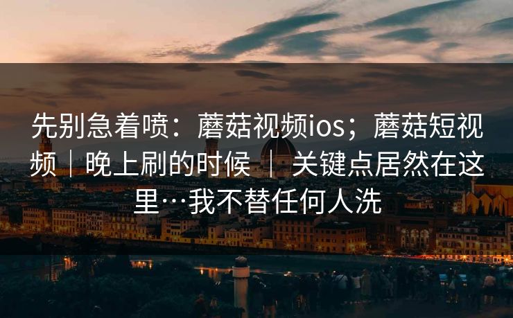 先别急着喷：蘑菇视频ios；蘑菇短视频｜晚上刷的时候 ｜ 关键点居然在这里…我不替任何人洗  第1张
