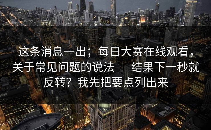 这条消息一出；每日大赛在线观看，关于常见问题的说法 ｜ 结果下一秒就反转？我先把要点列出来  第1张