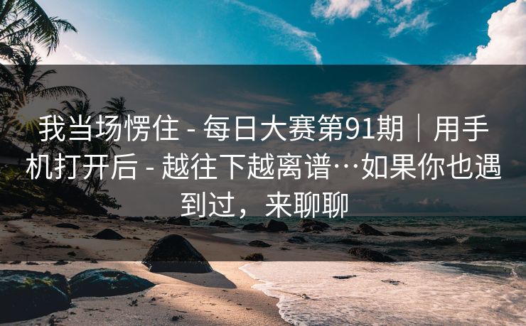 我当场愣住 - 每日大赛第91期|用手机打开后 越往下越离谱…如果你也遇到过,来聊聊 第1张 我当场愣住 - 每日大赛第91期|用手机打开后 越往下越离谱…如果你也遇到过,来聊聊 第1张
