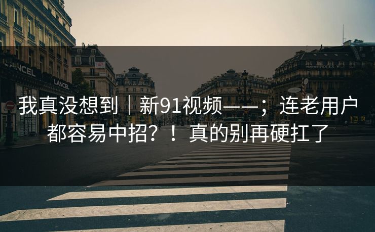 我真没想到|新91视频——;连老用户都容易中招?!真的别再硬扛了 第1张 我真没想到|新91视频——;连老用户都容易中招?!真的别再硬扛了 第1张