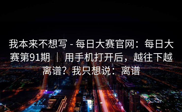 我本来不想写 - 每日大赛官网：每日大赛第91期 ｜ 用手机打开后，越往下越离谱？我只想说：离谱  第1张