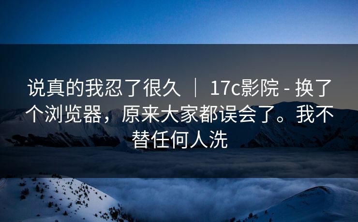 说真的我忍了很久 | 17c影院 - 换了个浏览器,原来大家都误会了。我不替任何人洗 第1张 说真的我忍了很久 | 17c影院 - 换了个浏览器,原来大家都误会了。我不替任何人洗 第1张