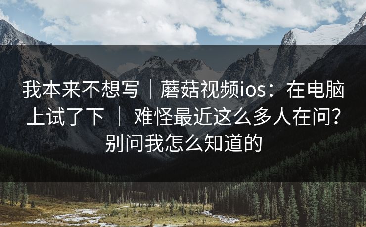 我本来不想写|蘑菇视频ios:在电脑上试了下 | 难怪最近这么多人在问?别问我怎么知道的 第1张 我本来不想写|蘑菇视频ios:在电脑上试了下 | 难怪最近这么多人在问?别问我怎么知道的 第1张