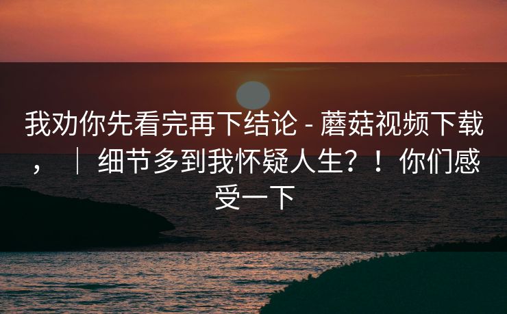 我劝你先看完再下结论 - 蘑菇视频下载， ｜ 细节多到我怀疑人生？！你们感受一下  第1张
