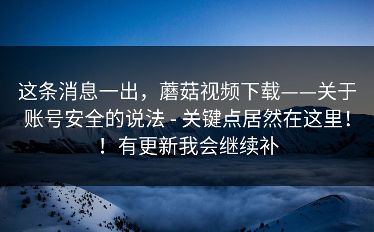 这条消息一出,蘑菇视频下载——关于账号安全的说法 - 关键点居然在这里!!有更新我会继续补 第1张 这条消息一出,蘑菇视频下载——关于账号安全的说法 - 关键点居然在这里!!有更新我会继续补 第1张