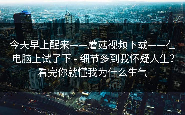 今天早上醒来——蘑菇视频下载——在电脑上试了下 - 细节多到我怀疑人生?看完你就懂我为什么生气 第1张 今天早上醒来——蘑菇视频下载——在电脑上试了下 - 细节多到我怀疑人生?看完你就懂我为什么生气 第1张