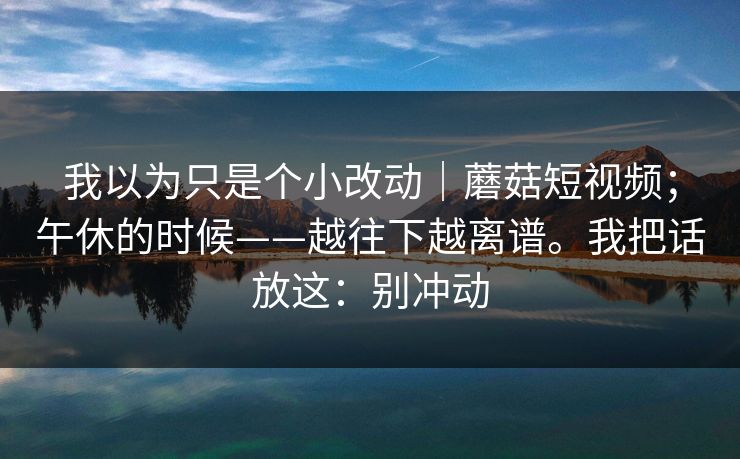我以为只是个小改动|蘑菇短视频;午休的时候——越往下越离谱。我把话放这:别冲动 第1张 我以为只是个小改动|蘑菇短视频;午休的时候——越往下越离谱。我把话放这:别冲动 第1张