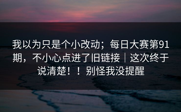 我以为只是个小改动;每日大赛第91期,不小心点进了旧链接|这次终于说清楚!!别怪我没提醒 第1张 我以为只是个小改动;每日大赛第91期,不小心点进了旧链接|这次终于说清楚!!别怪我没提醒 第1张