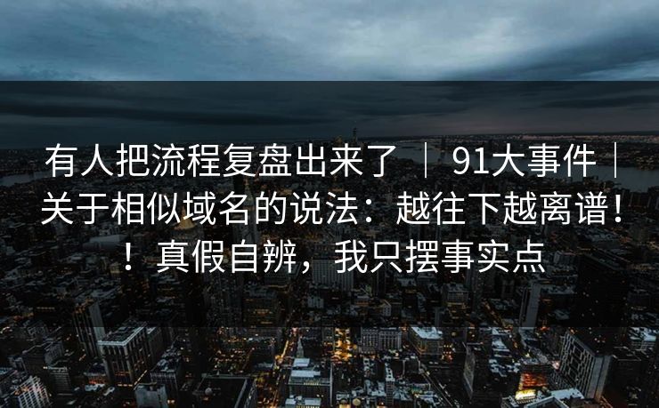 有人把流程复盘出来了 | 91大事件|关于相似域名的说法:越往下越离谱!!真假自辨,我只摆事实点 第1张 有人把流程复盘出来了 | 91大事件|关于相似域名的说法:越往下越离谱!!真假自辨,我只摆事实点 第1张