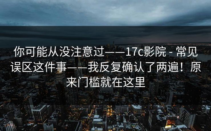 你可能从没注意过——17c影院 - 常见误区这件事——我反复确认了两遍!原来门槛就在这里 第1张 你可能从没注意过——17c影院 - 常见误区这件事——我反复确认了两遍!原来门槛就在这里 第1张