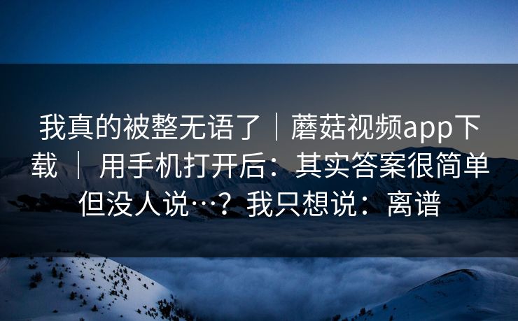 我真的被整无语了|蘑菇视频app下载 | 用手机打开后:其实答案很简单但没人说…?我只想说:离谱 第1张 我真的被整无语了|蘑菇视频app下载 | 用手机打开后:其实答案很简单但没人说…?我只想说:离谱 第1张