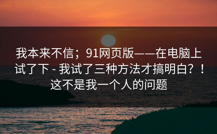 我本来不信;91网页版——在电脑上试了下 - 我试了三种方法才搞明白?!这不是我一个人的问题 第1张 我本来不信;91网页版——在电脑上试了下 - 我试了三种方法才搞明白?!这不是我一个人的问题 第1张