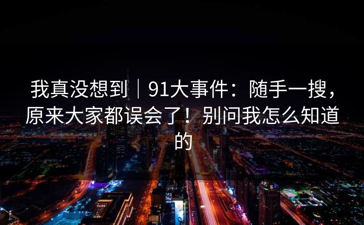 我真没想到|91大事件:随手一搜,原来大家都误会了!别问我怎么知道的 第1张 我真没想到|91大事件:随手一搜,原来大家都误会了!别问我怎么知道的 第1张
