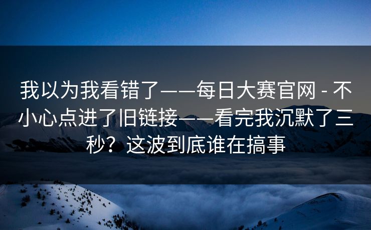 我以为我看错了——每日大赛官网 - 不小心点进了旧链接——看完我沉默了三秒?这波到底谁在搞事 第1张 我以为我看错了——每日大赛官网 - 不小心点进了旧链接——看完我沉默了三秒?这波到底谁在搞事 第1张