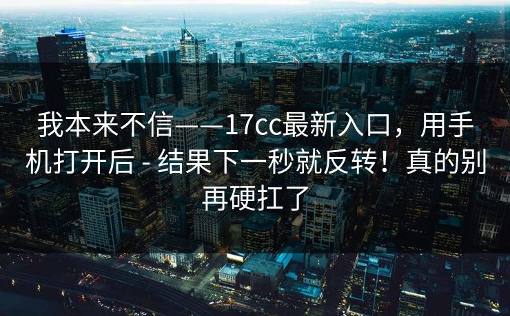 我本来不信——17cc最新入口,用手机打开后 - 结果下一秒就反转!真的别再硬扛了 第1张 我本来不信——17cc最新入口,用手机打开后 - 结果下一秒就反转!真的别再硬扛了 第1张