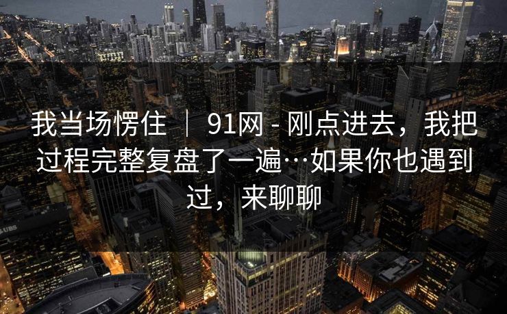 我当场愣住 | 91网 - 刚点进去,我把过程完整复盘了一遍…如果你也遇到过,来聊聊 第1张 我当场愣住 | 91网 - 刚点进去,我把过程完整复盘了一遍…如果你也遇到过,来聊聊 第1张
