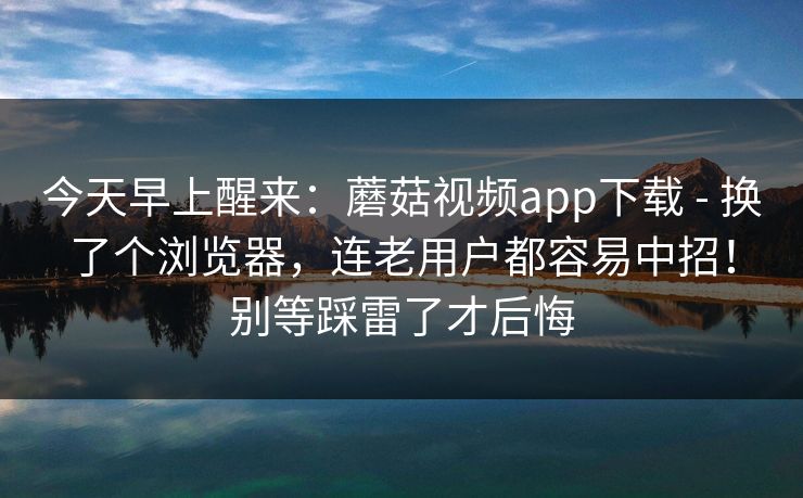今天早上醒来:蘑菇视频app下载 - 换了个浏览器,连老用户都容易中招!别等踩雷了才后悔 第1张 今天早上醒来:蘑菇视频app下载 - 换了个浏览器,连老用户都容易中招!别等踩雷了才后悔 第1张