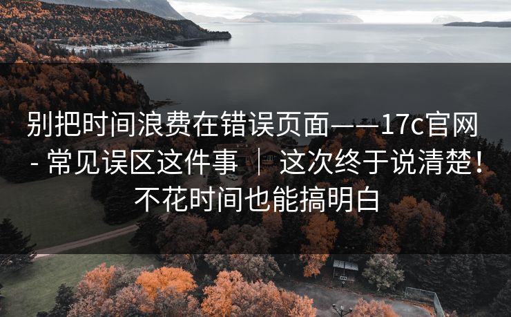 别把时间浪费在错误页面——17c官网 - 常见误区这件事 | 这次终于说清楚!不花时间也能搞明白 第1张 别把时间浪费在错误页面——17c官网 - 常见误区这件事 | 这次终于说清楚!不花时间也能搞明白 第1张