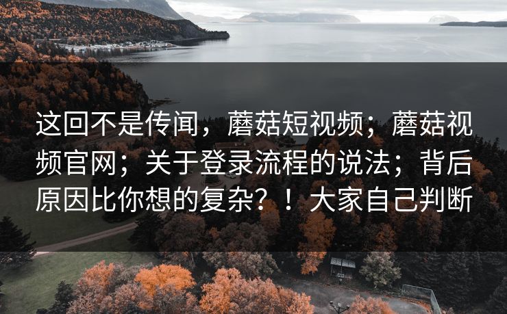 这回不是传闻,蘑菇短视频;蘑菇视频官网;关于登录流程的说法;背后原因比你想的复杂?!大家自己判断 第1张 这回不是传闻,蘑菇短视频;蘑菇视频官网;关于登录流程的说法;背后原因比你想的复杂?!大家自己判断 第1张