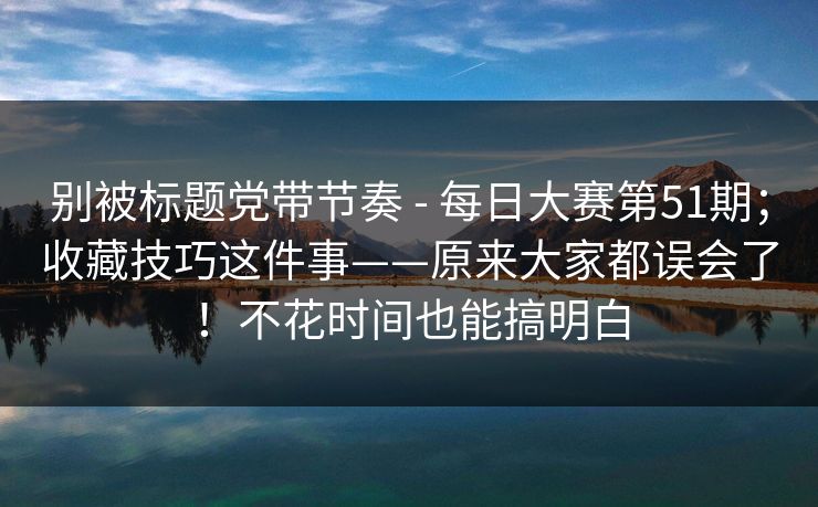 别被标题党带节奏 - 每日大赛第51期;收藏技巧这件事——原来大家都误会了!不花时间也能搞明白 第1张 别被标题党带节奏 - 每日大赛第51期;收藏技巧这件事——原来大家都误会了!不花时间也能搞明白 第1张