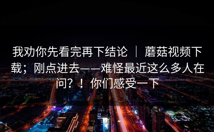 我劝你先看完再下结论 ｜ 蘑菇视频下载；刚点进去——难怪最近这么多人在问？！你们感受一下