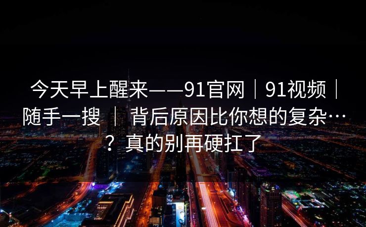 今天早上醒来——91官网｜91视频｜随手一搜 ｜ 背后原因比你想的复杂…？真的别再硬扛了